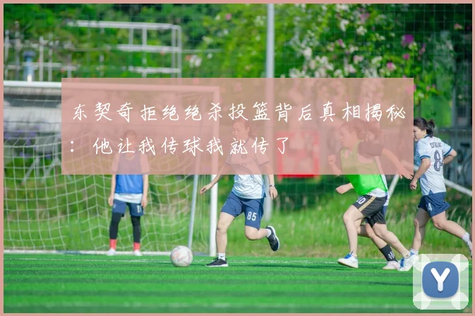 东契奇拒绝绝杀投篮背后真相揭秘：他让我传球我就传了
